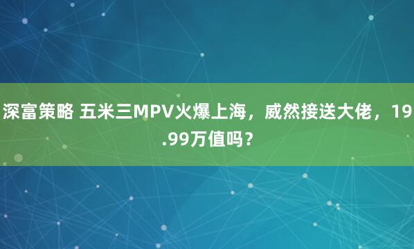 深富策略 五米三MPV火爆上海，威然接送大佬，19.99万值吗？