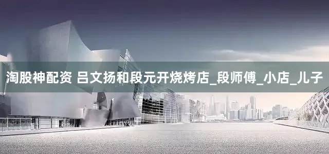 淘股神配资 吕文扬和段元开烧烤店_段师傅_小店_儿子