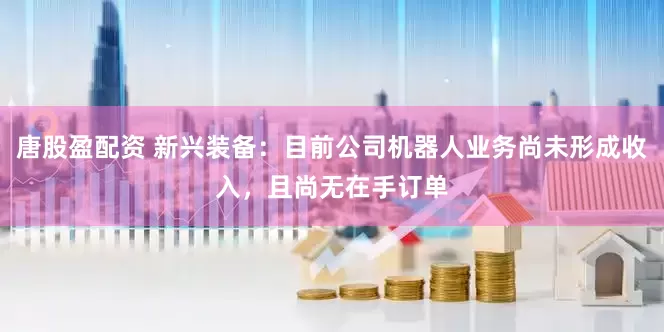 唐股盈配资 新兴装备：目前公司机器人业务尚未形成收入，且尚无在手订单