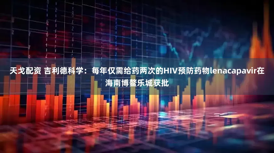 天戈配资 吉利德科学：每年仅需给药两次的HIV预防药物lenacapavir在海南博鳌乐城获批