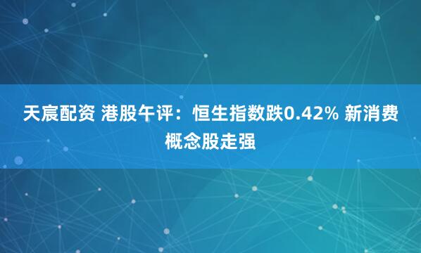 天宸配资 港股午评：恒生指数跌0.42% 新消费概念股走强