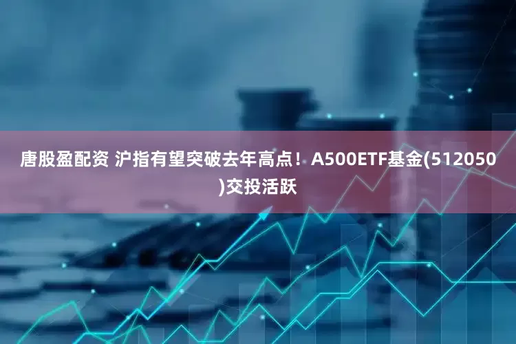 唐股盈配资 沪指有望突破去年高点！A500ETF基金(512050)交投活跃