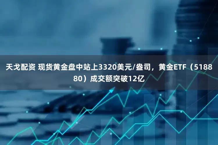 天戈配资 现货黄金盘中站上3320美元/盎司，黄金ETF（518880）成交额突破12亿