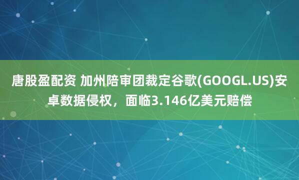 唐股盈配资 加州陪审团裁定谷歌(GOOGL.US)安卓数据侵权，面临3.146亿美元赔偿
