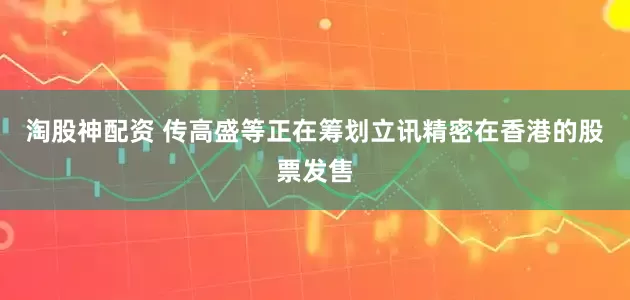 淘股神配资 传高盛等正在筹划立讯精密在香港的股票发售