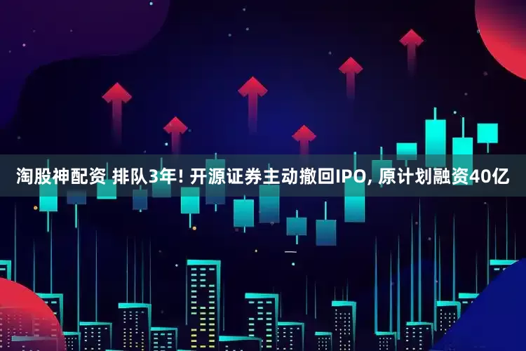 淘股神配资 排队3年! 开源证券主动撤回IPO, 原计划融资40亿