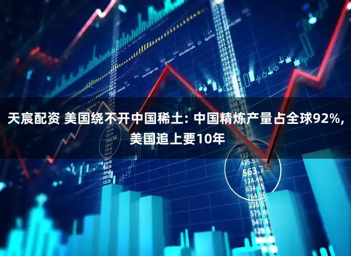 天宸配资 美国绕不开中国稀土: 中国精炼产量占全球92%, 美国追上要10年