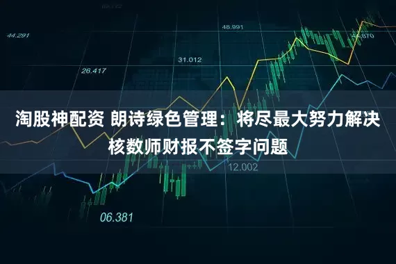 淘股神配资 朗诗绿色管理：将尽最大努力解决核数师财报不签字问题