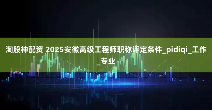 淘股神配资 2025安徽高级工程师职称评定条件_pidiqi_工作_专业