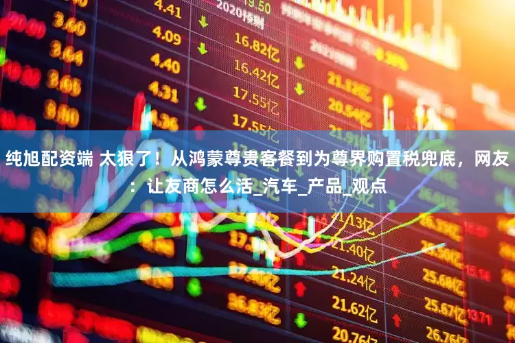 纯旭配资端 太狠了！从鸿蒙尊贵客餐到为尊界购置税兜底，网友：让友商怎么活_汽车_产品_观点