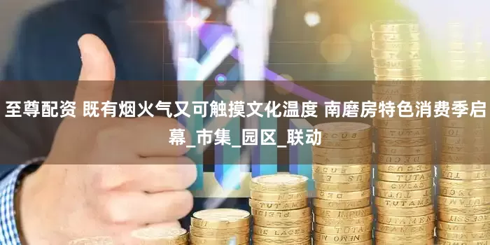 至尊配资 既有烟火气又可触摸文化温度 南磨房特色消费季启幕_市集_园区_联动