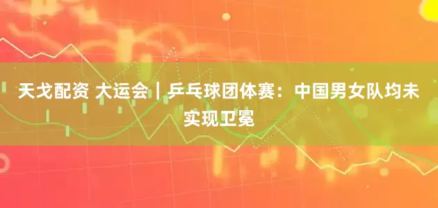 天戈配资 大运会｜乒乓球团体赛：中国男女队均未实现卫冕