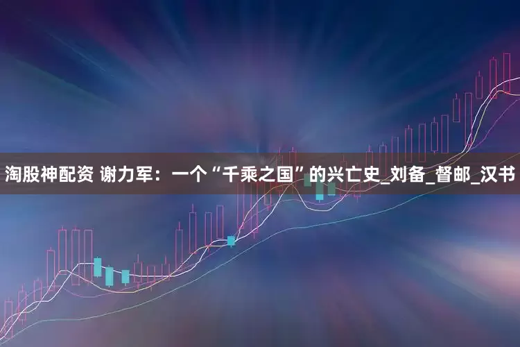 淘股神配资 谢力军：一个“千乘之国”的兴亡史_刘备_督邮_汉书