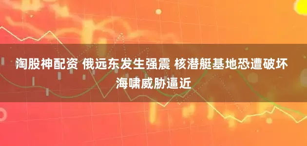 淘股神配资 俄远东发生强震 核潜艇基地恐遭破坏 海啸威胁逼近