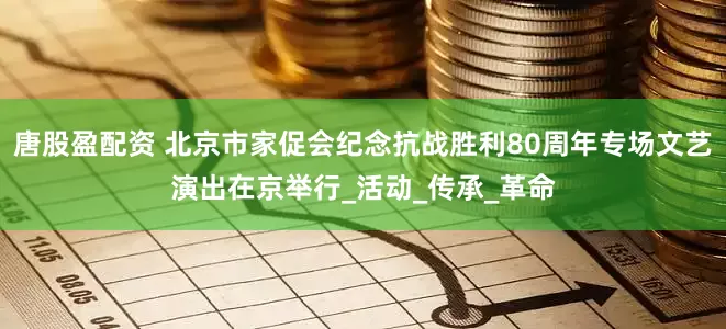 唐股盈配资 北京市家促会纪念抗战胜利80周年专场文艺演出在京举行_活动_传承_革命