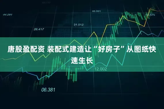 唐股盈配资 装配式建造让“好房子”从图纸快速生长