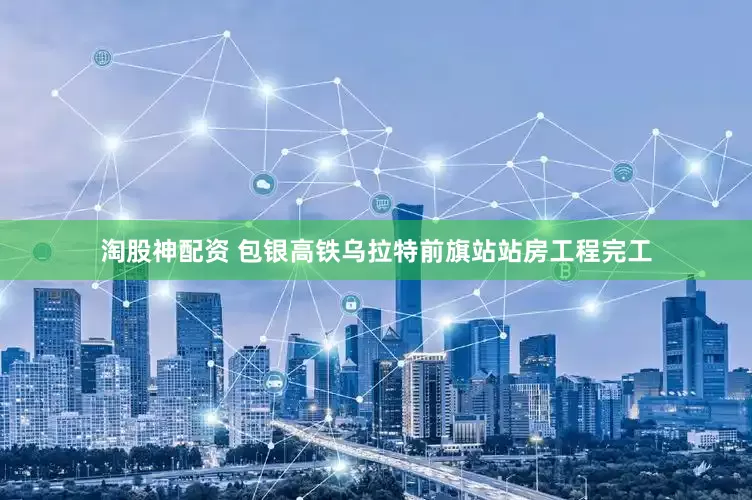 淘股神配资 包银高铁乌拉特前旗站站房工程完工