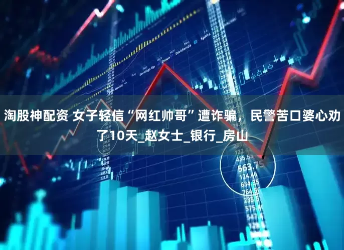 淘股神配资 女子轻信“网红帅哥”遭诈骗，民警苦口婆心劝了10天_赵女士_银行_房山