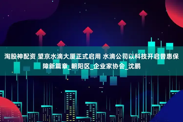 淘股神配资 望京水滴大厦正式启用 水滴公司以科技开启普惠保障新篇章_朝阳区_企业家协会_沈鹏