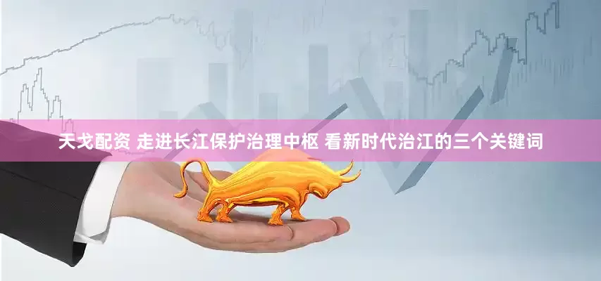 天戈配资 走进长江保护治理中枢 看新时代治江的三个关键词