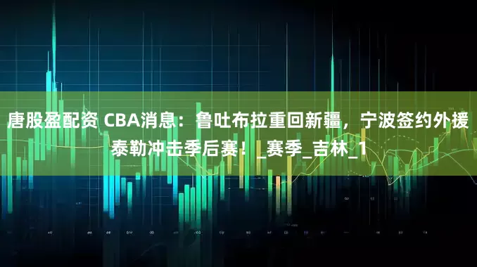 唐股盈配资 CBA消息：鲁吐布拉重回新疆，宁波签约外援泰勒冲击季后赛！_赛季_吉林_1