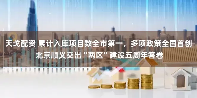 天戈配资 累计入库项目数全市第一，多项政策全国首创 北京顺义交出“两区”建设五周年答卷