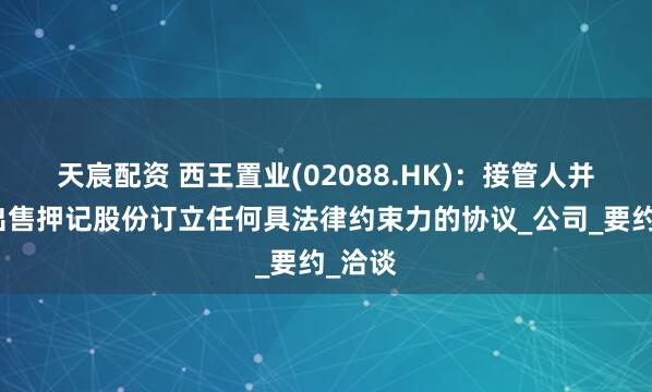 天宸配资 西王置业(02088.HK)：接管人并未就出售押记股份订立任何具法律约束力的协议_公司_要约_洽谈