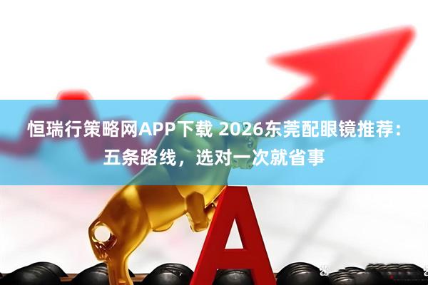 恒瑞行策略网APP下载 2026东莞配眼镜推荐：五条路线，选对一次就省事