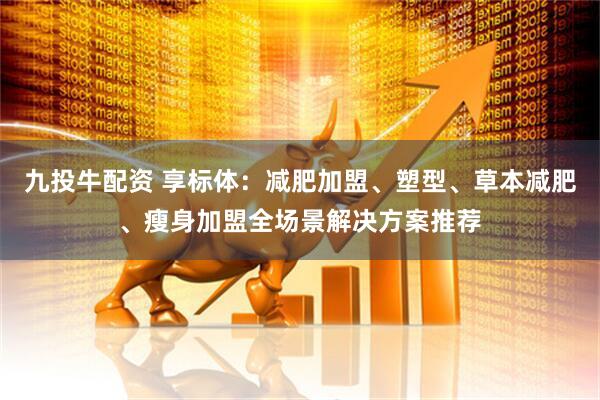 九投牛配资 享标体：减肥加盟、塑型、草本减肥、瘦身加盟全场景解决方案推荐